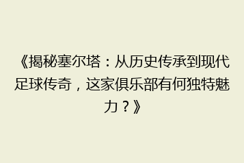 《揭秘塞尔塔:从历史传承到现代足球传奇,这家俱乐部有何独特魅力?》