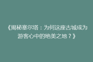《揭秘塞尔塔：为何这座古城成为游客心中的绝美之地？》