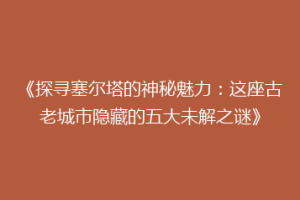 《探寻塞尔塔的神秘魅力：这座古老城市隐藏的五大未解之谜》