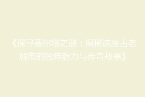 《探寻塞尔塔之谜：揭秘这座古老城市的独特魅力与传奇故事》