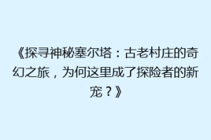《探寻神秘塞尔塔：古老村庄的奇幻之旅，为何这里成了探险者的新宠？》