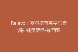 Relevo：塞尔塔有意皇马青训神锋贡萨洛-加西亚